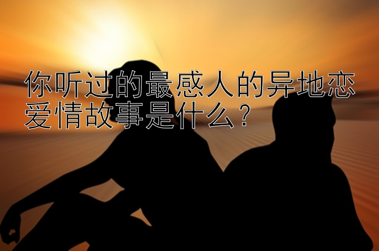 你听过的最感人的异地恋爱情故事是什么？