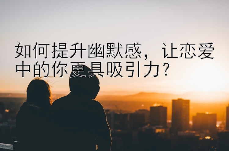 如何提升幽默感，让恋爱中的你更具吸引力？