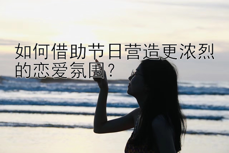 如何借助节日营造更浓烈的恋爱氛围？