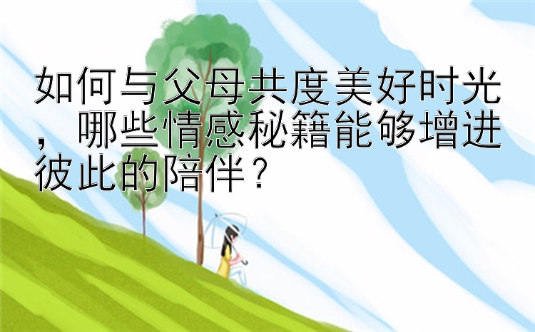 如何与父母共度美好时光，哪些情感秘籍能够增进彼此的陪伴？