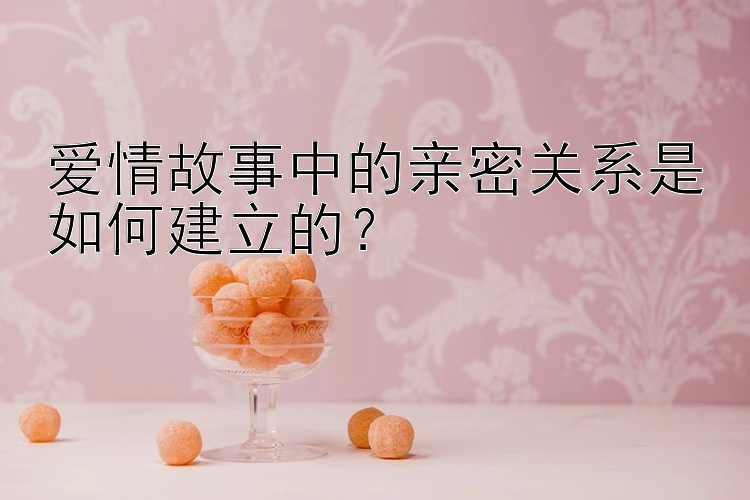 爱情故事中的亲密关系是如何建立的？