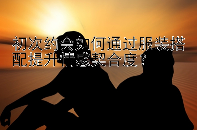 初次约会如何通过服装搭配提升情感契合度？