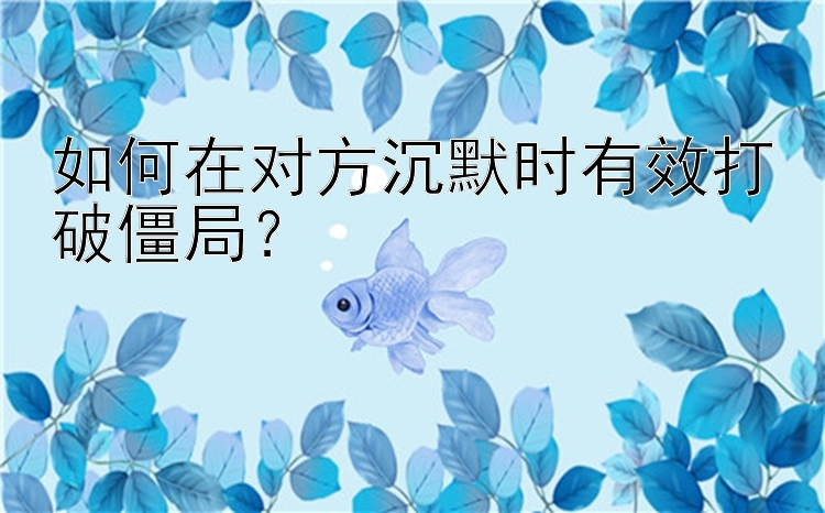 如何在对方沉默时有效打破僵局？