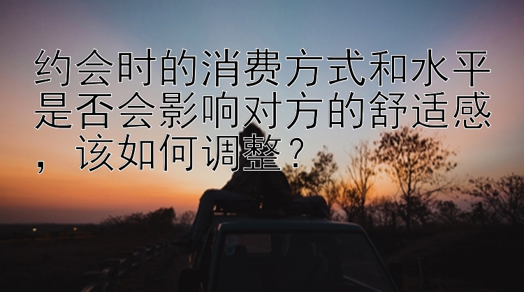 约会时的消费方式和水平是否会影响对方的舒适感该如何调整？