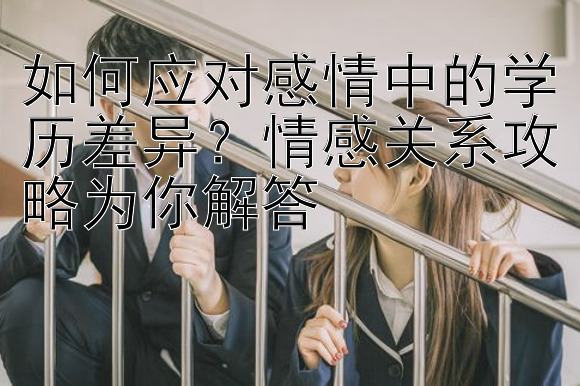 如何应对感情中的学历差异？情感关系攻略为你解答