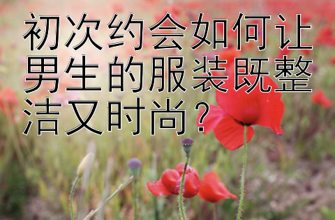 初次约会如何让男生的服装既整洁又时尚？