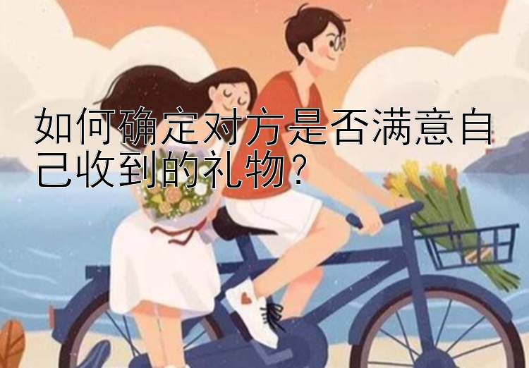 如何确定对方是否满意自己收到的礼物？