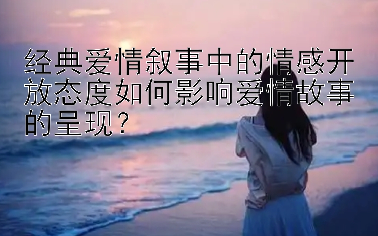 经典爱情叙事中的情感开放态度如何影响爱情故事的呈现？