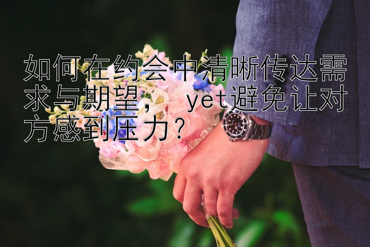 如何在约会中清晰传达需求与期望yet避免让对方感到压力？