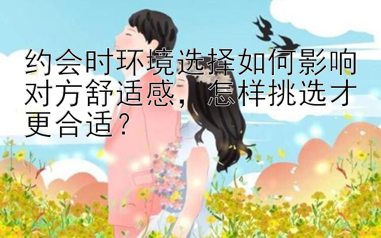 约会时环境选择如何影响对方舒适感怎样挑选才更合适？