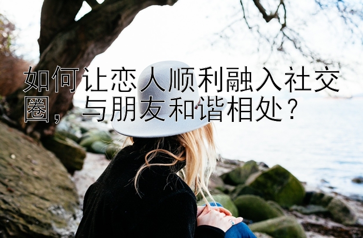 如何让恋人顺利融入社交圈，与朋友和谐相处？