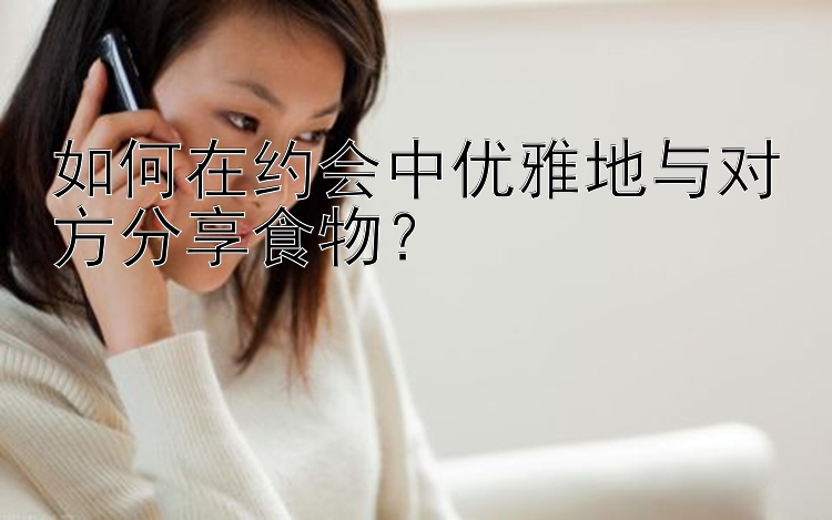 如何在约会中优雅地与对方分享食物？