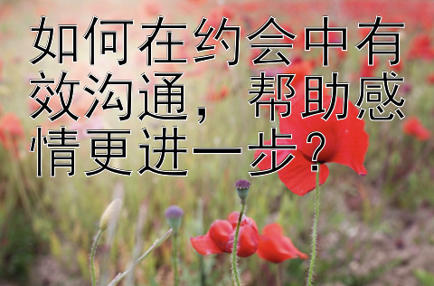 如何在约会中有效沟通帮助感情更进一步？