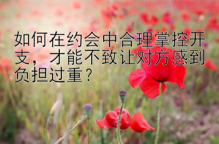 如何在约会中合理掌控开支才能不致让对方感到负担过重？