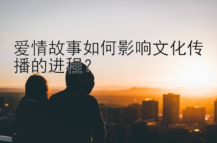 爱情故事如何影响文化传播的进程？