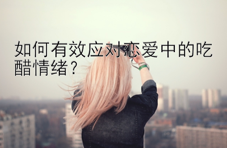 如何有效应对恋爱中的吃醋情绪？